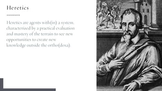 Heretics
Heretics are agents with(in) a system,
characterized by a practical evaluation
and mastery of the terrain to see new
opportunities to create new
knowledge outside the ortho(doxa).
 