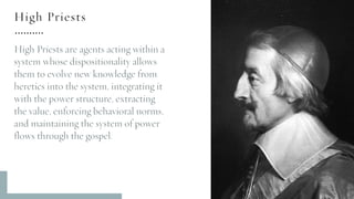 High Priests
High Priests are agents acting within a
system whose dispositionality allows
them to evolve new knowledge from
heretics into the system, integrating it
with the power structure, extracting
the value, enforcing behavioral norms,
and maintaining the system of power
flows through the gospel.
 
