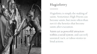 Hagiolotry
Hagiolotry is simply the making of
saints. Sometimes High Priests can
become saints, but more often than
not it’s the heretics that become
saints after execution.
Saints act as powerful attractors
within a social system, and can reify
unstated, tacit, or taboo stories to
bind actions.
 