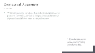 Contextual Awareness
§ What are requisite variety of dispositions and practices for
pioneers (heretics*), as well as the processes and methods
deployed are different than in other domains?
* Remember that heretics
have a history of getting
burned at the stake.
 