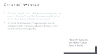 Contextual Awareness
§ What are requisite variety of dispositions and practices for
pioneers (heretics*), as well as the processes and methods
deployed are different than in other domains?
§ It’s about the movement between domains, and the
interactions between teams and across domains where
novelty can turn into capability.
* Remember that heretics
have a history of getting
burned at the stake.
 