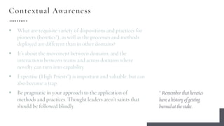 Contextual Awareness
§ What are requisite variety of dispositions and practices for
pioneers (heretics*), as well as the processes and methods
deployed are different than in other domains?
§ It’s about the movement between domains, and the
interactions between teams and across domains where
novelty can turn into capability.
§ Expertise (High Priests*) is important and valuable, but can
also become a trap.
§ Be pragmatic in your approach to the application of
methods and practices. Thought leaders aren’t saints that
should be followed blindly.
* Remember that heretics
have a history of getting
burned at the stake.
 