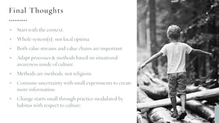 Final Thoughts
§ Start with the context.
§ Whole system(s), not local optima.
§ Both value streams and value chains are important.
§ Adapt processes & methods based on situational
awareness inside of culture.
§ Methods are methods, not religions.
§ Consume uncertainty with small experiments to create
more information.
§ Change starts small through practice modulated by
habitus with respect to culture.
 