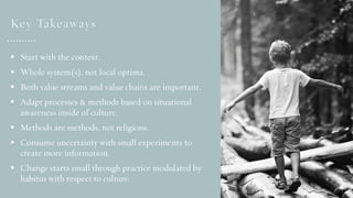 § Start with the context.
§ Whole system(s), not local optima.
§ Both value streams and value chains are important.
§ Adapt processes & methods based on situational
awareness inside of culture.
§ Methods are methods, not religions.
§ Consume uncertainty with small experiments to
create more information.
§ Change starts small through practice modulated by
habitus with respect to culture.
Key Takeaways
 