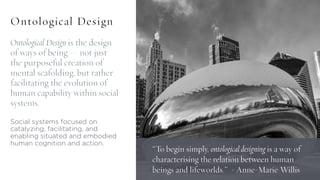 Ontological Design is the design
of ways of being — not just
the purposeful creation of
mental scafolding, but rather
facilitating the evolution of
human capability within social
systems.
Social systems focused on
catalyzing, facilitating, and
enabling situated and embodied
human cognition and action.
Ontological Design
“To begin simply, ontological designing is a way of
characterising the relation between human
beings and lifeworlds.” - Anne-Marie Willis
 