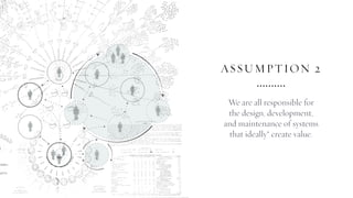 ASSUMPTION 2
We are all responsible for
the design, development,
and maintenance of systems
that ideally* create value.
 
