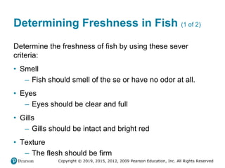 Copyright © 2019, 2015, 2012, 2009 Pearson Education, Inc. All Rights Reserved
Determining Freshness in Fish (1 of 2)
Determine the freshness of fish by using these sever
criteria:
• Smell
– Fish should smell of the se or have no odor at all.
• Eyes
– Eyes should be clear and full
• Gills
– Gills should be intact and bright red
• Texture
– The flesh should be firm
 