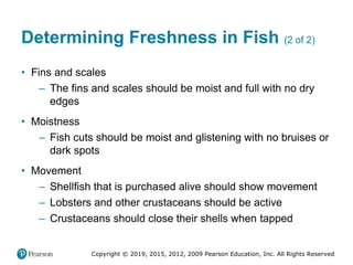 Copyright © 2019, 2015, 2012, 2009 Pearson Education, Inc. All Rights Reserved
Determining Freshness in Fish (2 of 2)
• Fins and scales
– The fins and scales should be moist and full with no dry
edges
• Moistness
– Fish cuts should be moist and glistening with no bruises or
dark spots
• Movement
– Shellfish that is purchased alive should show movement
– Lobsters and other crustaceans should be active
– Crustaceans should close their shells when tapped
 
