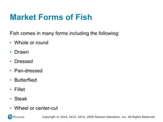 Copyright © 2019, 2015, 2012, 2009 Pearson Education, Inc. All Rights Reserved
Market Forms of Fish
Fish comes in many forms including the following:
• Whole or round
• Drawn
• Dressed
• Pan-dressed
• Butterflied
• Fillet
• Steak
• Wheel or center-cut
 