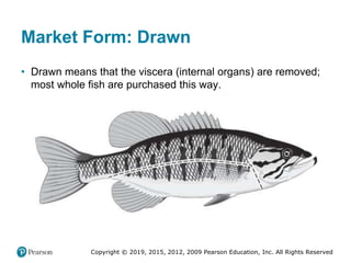 Copyright © 2019, 2015, 2012, 2009 Pearson Education, Inc. All Rights Reserved
Market Form: Drawn
• Drawn means that the viscera (internal organs) are removed;
most whole fish are purchased this way.
 