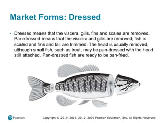 Copyright © 2019, 2015, 2012, 2009 Pearson Education, Inc. All Rights Reserved
Market Forms: Dressed
• Dressed means that the viscera, gills, fins and scales are removed.
Pan-dressed means that the viscera and gills are removed; fish is
scaled and fins and tail are trimmed. The head is usually removed,
although small fish, such as trout, may be pan-dressed with the head
still attached. Pan-dressed fish are ready to be pan-fried.
 