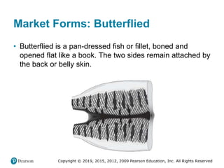 Copyright © 2019, 2015, 2012, 2009 Pearson Education, Inc. All Rights Reserved
Market Forms: Butterflied
• Butterflied is a pan-dressed fish or fillet, boned and
opened flat like a book. The two sides remain attached by
the back or belly skin.
 