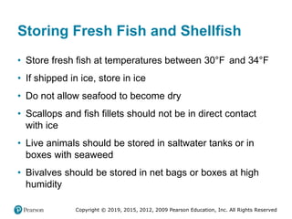 Copyright © 2019, 2015, 2012, 2009 Pearson Education, Inc. All Rights Reserved
Storing Fresh Fish and Shellfish
• Store fresh fish at temperatures between 30°Fahrenheit and 34°Fahrenheit
• If shipped in ice, store in ice
• Do not allow seafood to become dry
• Scallops and fish fillets should not be in direct contact
with ice
• Live animals should be stored in saltwater tanks or in
boxes with seaweed
• Bivalves should be stored in net bags or boxes at high
humidity
 