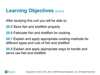 Copyright © 2019, 2015, 2012, 2009 Pearson Education, Inc. All Rights Reserved
Learning Objectives (2 of 2)
After studying this unit you will be able to:
20.5 Store fish and shellfish properly
20.6 Fabricate fish and shellfish for cooking
20.7 Explain and apply appropriate cooking methods for
different types and cuts of fish and shellfish
20.8 Explain and apply appropriate ways to handle and
serve raw fish and shellfish
 