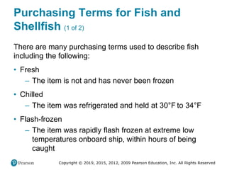 Copyright © 2019, 2015, 2012, 2009 Pearson Education, Inc. All Rights Reserved
Purchasing Terms for Fish and
Shellfish (1 of 2)
There are many purchasing terms used to describe fish
including the following:
• Fresh
– The item is not and has never been frozen
• Chilled
– The item was refrigerated and held at 30°Fahrenheit to 34°Fahrenheit
• Flash-frozen
– The item was rapidly flash frozen at extreme low
temperatures onboard ship, within hours of being
caught
 