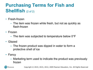 Copyright © 2019, 2015, 2012, 2009 Pearson Education, Inc. All Rights Reserved
Purchasing Terms for Fish and
Shellfish (2 of 2)
• Fresh-frozen
– The item was frozen while fresh, but not as quickly as
flash-frozen
• Frozen
– The item was subjected to temperature below 0°Fahrenheit
• Glazed
– The frozen product was dipped in water to form a
protective shell of ice
• Fancy
– Marketing term used to indicate the product was previously
frozen
 