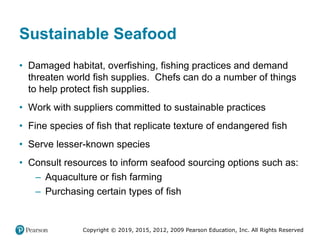 Copyright © 2019, 2015, 2012, 2009 Pearson Education, Inc. All Rights Reserved
Sustainable Seafood
• Damaged habitat, overfishing, fishing practices and demand
threaten world fish supplies. Chefs can do a number of things
to help protect fish supplies.
• Work with suppliers committed to sustainable practices
• Fine species of fish that replicate texture of endangered fish
• Serve lesser-known species
• Consult resources to inform seafood sourcing options such as:
– Aquaculture or fish farming
– Purchasing certain types of fish
 