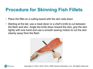Copyright © 2019, 2015, 2012, 2009 Pearson Education, Inc. All Rights Reserved
Procedure for Skinning Fish Fillets
• Place the fillet on a cutting board with the skin side down
• Starting at the tail, use a meat slicer or a chef’s knife to cut between
the flesh and skin. Angle the knife down toward the skin, grip the skin
tightly with one hand and use a smooth sawing motion to cut the skin
cleanly away from the flesh
 