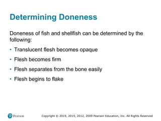 Copyright © 2019, 2015, 2012, 2009 Pearson Education, Inc. All Rights Reserved
Determining Doneness
Doneness of fish and shellfish can be determined by the
following:
• Translucent flesh becomes opaque
• Flesh becomes firm
• Flesh separates from the bone easily
• Flesh begins to flake
 