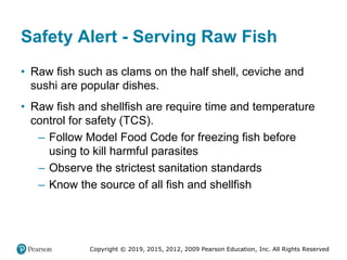 Copyright © 2019, 2015, 2012, 2009 Pearson Education, Inc. All Rights Reserved
Safety Alert - Serving Raw Fish
• Raw fish such as clams on the half shell, ceviche and
sushi are popular dishes.
• Raw fish and shellfish are require time and temperature
control for safety (TCS).
– Follow Model Food Code for freezing fish before
using to kill harmful parasites
– Observe the strictest sanitation standards
– Know the source of all fish and shellfish
 