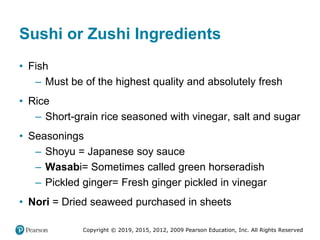 Copyright © 2019, 2015, 2012, 2009 Pearson Education, Inc. All Rights Reserved
Sushi or Zushi Ingredients
• Fish
– Must be of the highest quality and absolutely fresh
• Rice
– Short-grain rice seasoned with vinegar, salt and sugar
• Seasonings
– Shoyu = Japanese soy sauce
– Wasabi= Sometimes called green horseradish
– Pickled ginger= Fresh ginger pickled in vinegar
• Nori = Dried seaweed purchased in sheets
 