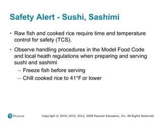 Copyright © 2019, 2015, 2012, 2009 Pearson Education, Inc. All Rights Reserved
Safety Alert - Sushi, Sashimi
• Raw fish and cooked rice require time and temperature
control for safety (TCS).
• Observe handling procedures in the Model Food Code
and local heath regulations when preparing and serving
sushi and sashimi
– Freeze fish before serving
– Chill cooked rice to 41°Fahrenheitor lower
 