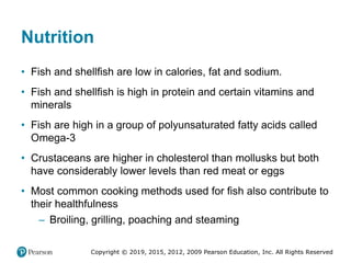 Copyright © 2019, 2015, 2012, 2009 Pearson Education, Inc. All Rights Reserved
Nutrition
• Fish and shellfish are low in calories, fat and sodium.
• Fish and shellfish is high in protein and certain vitamins and
minerals
• Fish are high in a group of polyunsaturated fatty acids called
Omega-3
• Crustaceans are higher in cholesterol than mollusks but both
have considerably lower levels than red meat or eggs
• Most common cooking methods used for fish also contribute to
their healthfulness
– Broiling, grilling, poaching and steaming
 
