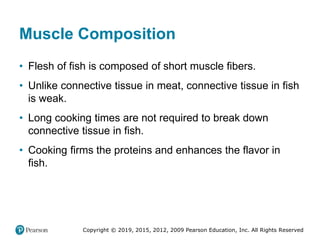 Copyright © 2019, 2015, 2012, 2009 Pearson Education, Inc. All Rights Reserved
Muscle Composition
• Flesh of fish is composed of short muscle fibers.
• Unlike connective tissue in meat, connective tissue in fish
is weak.
• Long cooking times are not required to break down
connective tissue in fish.
• Cooking firms the proteins and enhances the flavor in
fish.
 