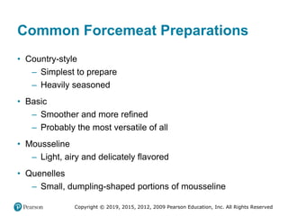 Copyright © 2019, 2015, 2012, 2009 Pearson Education, Inc. All Rights Reserved
Common Forcemeat Preparations
• Country-style
– Simplest to prepare
– Heavily seasoned
• Basic
– Smoother and more refined
– Probably the most versatile of all
• Mousseline
– Light, airy and delicately flavored
• Quenelles
– Small, dumpling-shaped portions of mousseline
 