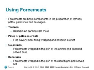 Copyright © 2019, 2015, 2012, 2009 Pearson Education, Inc. All Rights Reserved
Using Forcemeats
• Forcemeats are basic components in the preparation of terrines,
pâtés, galantines and sausages.
• Terrines
– Baked in an earthenware mold
• Pâtés or pâtés en croûte
– Fine savory meat filling wrapped and baked in a crust
• Galantines
– Forcemeats wrapped in the skin of the animal and poached,
served cold
• Ballotines
– Forcemeats wrapped in the skin of chicken thighs and served
hot
 