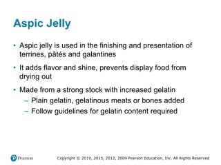 Copyright © 2019, 2015, 2012, 2009 Pearson Education, Inc. All Rights Reserved
Aspic Jelly
• Aspic jelly is used in the finishing and presentation of
terrines, pâtés and galantines
• It adds flavor and shine, prevents display food from
drying out
• Made from a strong stock with increased gelatin
– Plain gelatin, gelatinous meats or bones added
– Follow guidelines for gelatin content required
 