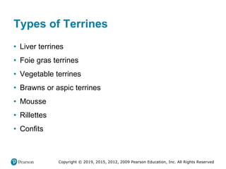Copyright © 2019, 2015, 2012, 2009 Pearson Education, Inc. All Rights Reserved
Types of Terrines
• Liver terrines
• Foie gras terrines
• Vegetable terrines
• Brawns or aspic terrines
• Mousse
• Rillettes
• Confits
 