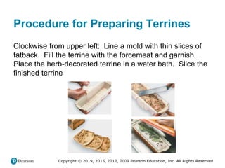 Copyright © 2019, 2015, 2012, 2009 Pearson Education, Inc. All Rights Reserved
Procedure for Preparing Terrines
Clockwise from upper left: Line a mold with thin slices of
fatback. Fill the terrine with the forcemeat and garnish.
Place the herb-decorated terrine in a water bath. Slice the
finished terrine
 