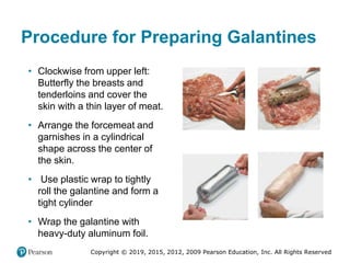 Copyright © 2019, 2015, 2012, 2009 Pearson Education, Inc. All Rights Reserved
Procedure for Preparing Galantines
• Clockwise from upper left:
Butterfly the breasts and
tenderloins and cover the
skin with a thin layer of meat.
• Arrange the forcemeat and
garnishes in a cylindrical
shape across the center of
the skin.
• Use plastic wrap to tightly
roll the galantine and form a
tight cylinder
• Wrap the galantine with
heavy-duty aluminum foil.
 