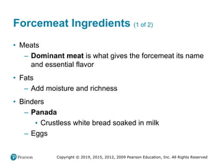 Copyright © 2019, 2015, 2012, 2009 Pearson Education, Inc. All Rights Reserved
Forcemeat Ingredients (1 of 2)
• Meats
– Dominant meat is what gives the forcemeat its name
and essential flavor
• Fats
– Add moisture and richness
• Binders
– Panada
▪ Crustless white bread soaked in milk
– Eggs
 