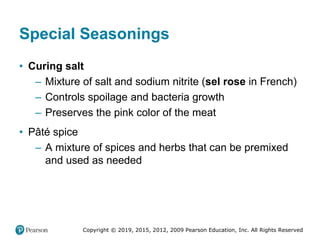Copyright © 2019, 2015, 2012, 2009 Pearson Education, Inc. All Rights Reserved
Special Seasonings
• Curing salt
– Mixture of salt and sodium nitrite (sel rose in French)
– Controls spoilage and bacteria growth
– Preserves the pink color of the meat
• Pâté spice
– A mixture of spices and herbs that can be premixed
and used as needed
 
