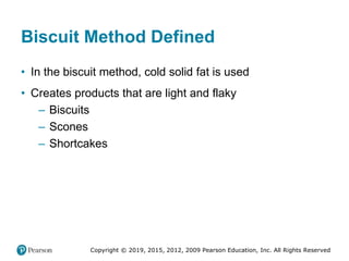 Copyright © 2019, 2015, 2012, 2009 Pearson Education, Inc. All Rights Reserved
Biscuit Method Defined
• In the biscuit method, cold solid fat is used
• Creates products that are light and flaky
– Biscuits
– Scones
– Shortcakes
 