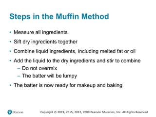 Copyright © 2019, 2015, 2012, 2009 Pearson Education, Inc. All Rights Reserved
Steps in the Muffin Method
• Measure all ingredients
• Sift dry ingredients together
• Combine liquid ingredients, including melted fat or oil
• Add the liquid to the dry ingredients and stir to combine
– Do not overmix
– The batter will be lumpy
• The batter is now ready for makeup and baking
 