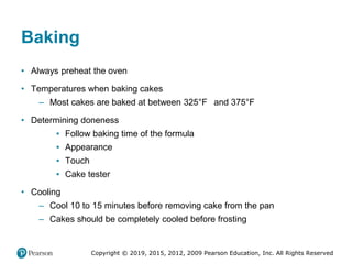 Copyright © 2019, 2015, 2012, 2009 Pearson Education, Inc. All Rights Reserved
Baking
• Always preheat the oven
• Temperatures when baking cakes
– Most cakes are baked at between 325°Fahrenheit and 375°Fahrenheit
• Determining doneness
▪ Follow baking time of the formula
▪ Appearance
▪ Touch
▪ Cake tester
• Cooling
– Cool 10 to 15 minutes before removing cake from the pan
– Cakes should be completely cooled before frosting
 