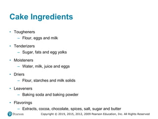 Copyright © 2019, 2015, 2012, 2009 Pearson Education, Inc. All Rights Reserved
Cake Ingredients
• Tougheners
– Flour, eggs and milk
• Tenderizers
– Sugar, fats and egg yolks
• Moisteners
– Water, milk, juice and eggs
• Driers
– Flour, starches and milk solids
• Leaveners
– Baking soda and baking powder
• Flavorings
– Extracts, cocoa, chocolate, spices, salt, sugar and butter
 