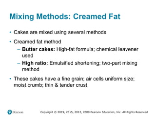 Copyright © 2019, 2015, 2012, 2009 Pearson Education, Inc. All Rights Reserved
Mixing Methods: Creamed Fat
• Cakes are mixed using several methods
• Creamed fat method
– Butter cakes: High-fat formula; chemical leavener
used
– High ratio: Emulsified shortening; two-part mixing
method
• These cakes have a fine grain; air cells uniform size;
moist crumb; thin & tender crust
 