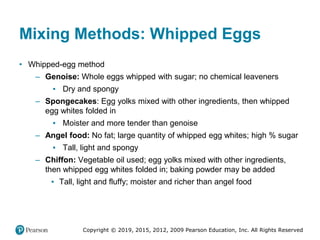 Copyright © 2019, 2015, 2012, 2009 Pearson Education, Inc. All Rights Reserved
Mixing Methods: Whipped Eggs
• Whipped-egg method
– Genoise: Whole eggs whipped with sugar; no chemical leaveners
▪ Dry and spongy
– Spongecakes: Egg yolks mixed with other ingredients, then whipped
egg whites folded in
▪ Moister and more tender than genoise
– Angel food: No fat; large quantity of whipped egg whites; high % sugar
▪ Tall, light and spongy
– Chiffon: Vegetable oil used; egg yolks mixed with other ingredients,
then whipped egg whites folded in; baking powder may be added
▪ Tall, light and fluffy; moister and richer than angel food
 