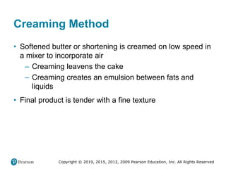 Copyright © 2019, 2015, 2012, 2009 Pearson Education, Inc. All Rights Reserved
Creaming Method
• Softened butter or shortening is creamed on low speed in
a mixer to incorporate air
– Creaming leavens the cake
– Creaming creates an emulsion between fats and
liquids
• Final product is tender with a fine texture
 