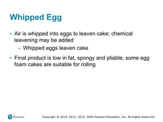 Copyright © 2019, 2015, 2012, 2009 Pearson Education, Inc. All Rights Reserved
Whipped Egg
• Air is whipped into eggs to leaven cake; chemical
leavening may be added
– Whipped eggs leaven cake
• Final product is low in fat, spongy and pliable; some egg
foam cakes are suitable for rolling
 