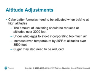 Copyright © 2019, 2015, 2012, 2009 Pearson Education, Inc. All Rights Reserved
Altitude Adjustments
• Cake batter formulas need to be adjusted when baking at
high altitudes
– The amount of leavening should be reduced at
altitudes over 3000 feet
– Under whip eggs to avoid incorporating too much air
– Increase oven temperature by 25°Fahrenheitat altitudes over
3500 feet
– Sugar may also need to be reduced
 