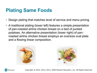 Copyright © 2019, 2015, 2012, 2009 Pearson Education, Inc. All Rights Reserved
Plating Same Foods
• Design plating that matches level of service and menu pricing
• A traditional plating (lower left) features a simple presentation
of pan-roasted airline chicken breast on a bed of puréed
potatoes. An alternative presentation (lower right) of pan-
roasted airline chicken breast employs an oversize oval plate
and a flowing linear composition.
 