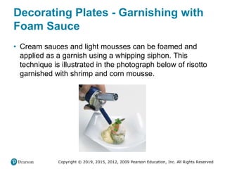 Copyright © 2019, 2015, 2012, 2009 Pearson Education, Inc. All Rights Reserved
Decorating Plates - Garnishing with
Foam Sauce
• Cream sauces and light mousses can be foamed and
applied as a garnish using a whipping siphon. This
technique is illustrated in the photograph below of risotto
garnished with shrimp and corn mousse.
 