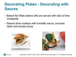 Copyright © 2019, 2015, 2012, 2009 Pearson Education, Inc. All Rights Reserved
Decorating Plates - Decorating with
Sauces
• Baked fish fillets (below left) are served with dots of lime
vinaigrette
• Seared diver scallops with tomatillo sauce, avocado
relish and tomato syrup
 