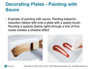 Copyright © 2019, 2015, 2012, 2009 Pearson Education, Inc. All Rights Reserved
Decorating Plates - Painting with
Sauce
• Example of painting with sauce. Painting balsamic
reduction (below left) onto a plate with a pastry brush.
Running a spatula (below right) through a line of fruit
coulis creates a shadow effect
 
