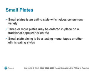 Copyright © 2019, 2015, 2012, 2009 Pearson Education, Inc. All Rights Reserved
Small Plates
• Small plates is an eating style which gives consumers
variety
• Three or more plates may be ordered in place on a
traditional appetizer or entrée
• Small plate dining is lie a tasting menu, tapas or other
ethnic eating styles
 